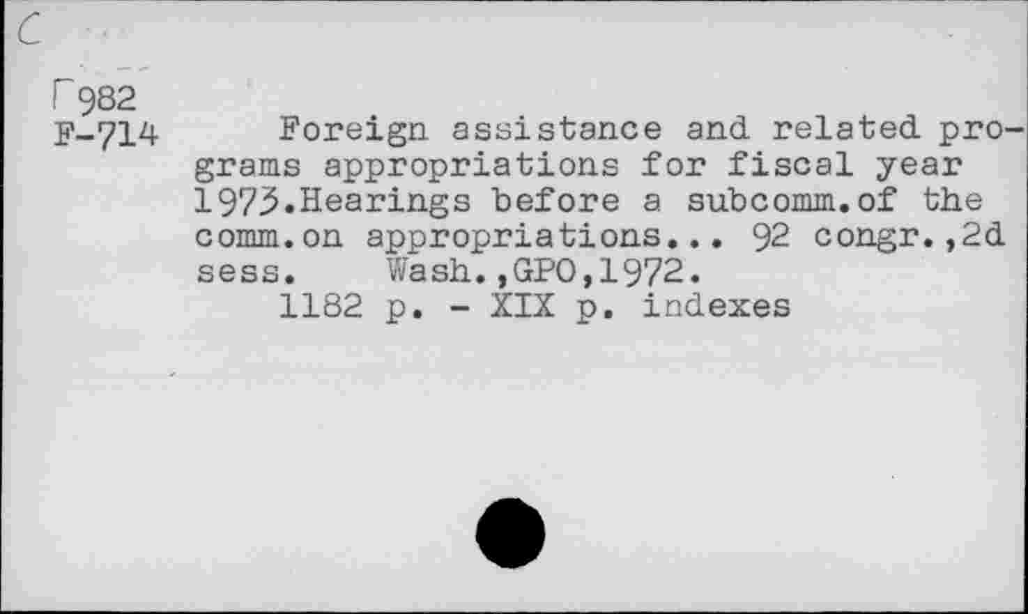 ﻿r 982 F-714
Foreign assistance and related programs appropriations for fiscal year 1975.Hearings before a subcomm.of the comm.on appropriations... 92 congr.,2d sess. Wash.,GPO,1972.
1182 p. - XIX p. indexes